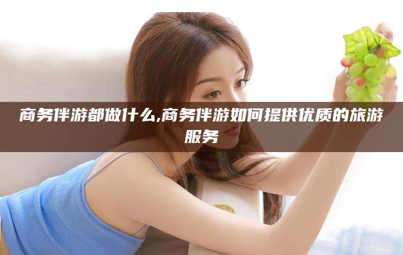 三亚商务伴游都做什么,商务伴游如何提供优质的旅游服务