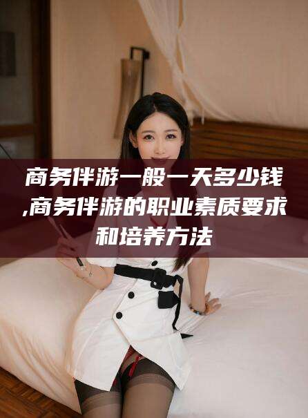 三亚商务伴游一般一天多少钱,商务伴游的职业素质要求和培养方法