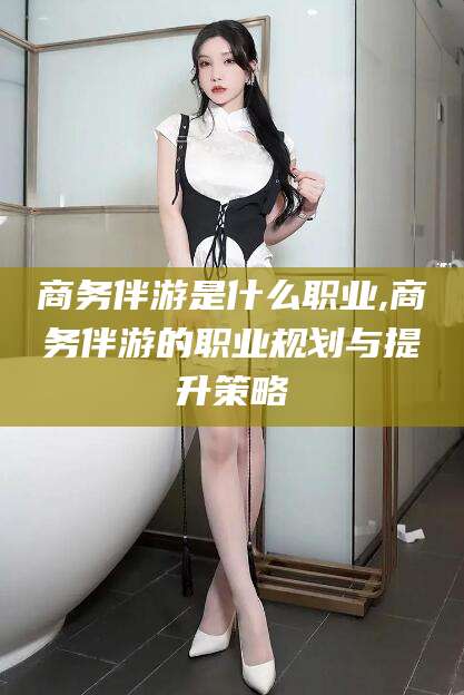 三亚商务伴游是什么职业,商务伴游的职业规划与提升策略
