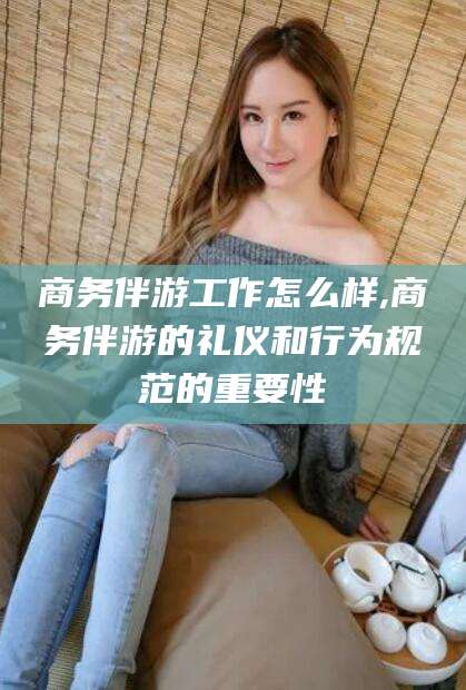 三亚商务伴游工作怎么样,商务伴游的礼仪和行为规范的重要性