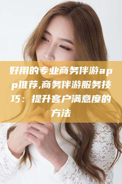 三亚好用的专业商务伴游app推荐,商务伴游服务技巧：提升客户满意度的方法