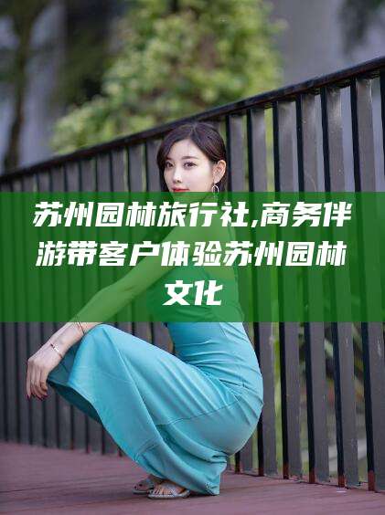 三亚苏州园林旅行社,商务伴游带客户体验苏州园林文化