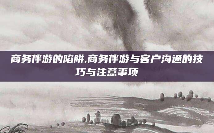三亚商务伴游的陷阱,商务伴游与客户沟通的技巧与注意事项