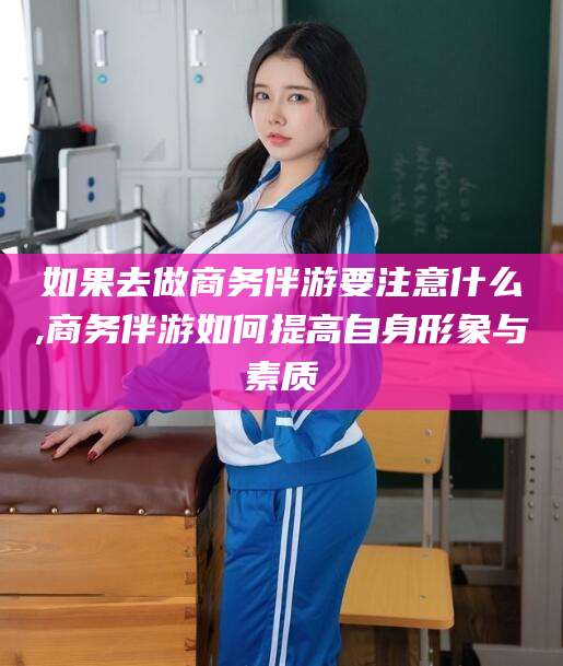 三亚如果去做商务伴游要注意什么,商务伴游如何提高自身形象与素质