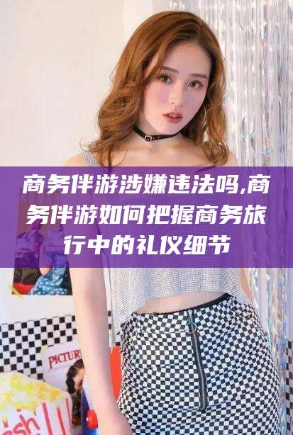 三亚商务伴游涉嫌违法吗,商务伴游如何把握商务旅行中的礼仪细节