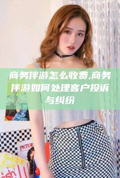 三亚商务伴游怎么收费,商务伴游如何处理客户投诉与纠纷