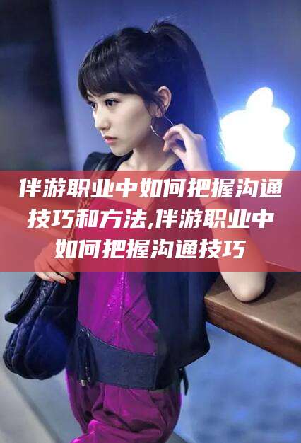 三亚伴游职业中如何把握沟通技巧和方法,伴游职业中如何把握沟通技巧