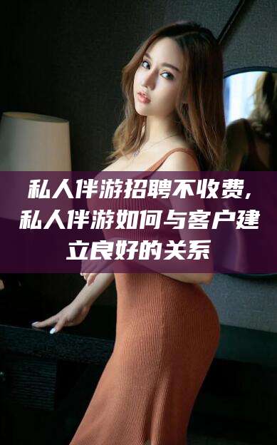 三亚私人伴游招聘不收费,私人伴游如何与客户建立良好的关系