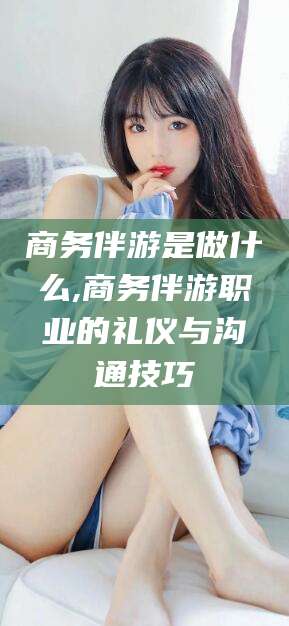 三亚商务伴游是做什么,商务伴游职业的礼仪与沟通技巧