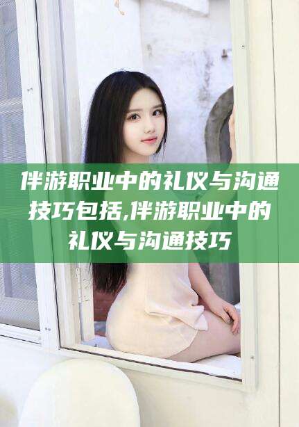 三亚伴游职业中的礼仪与沟通技巧包括,伴游职业中的礼仪与沟通技巧