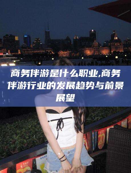 三亚商务伴游是什么职业,商务伴游行业的发展趋势与前景展望