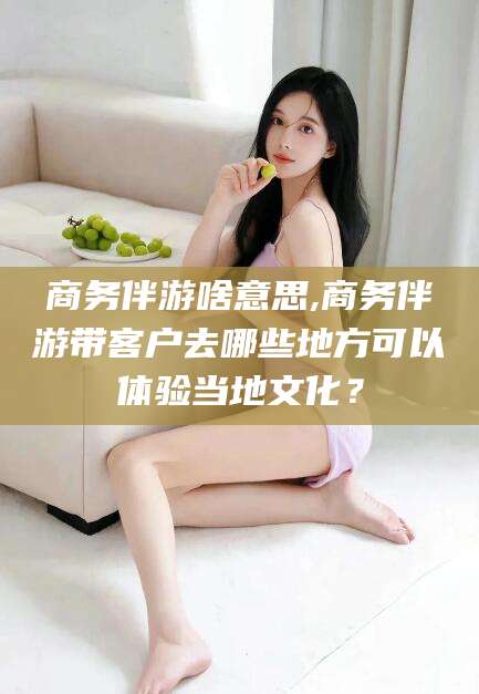 三亚商务伴游啥意思,商务伴游带客户去哪些地方可以体验当地文化？