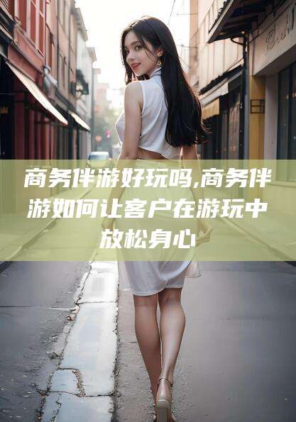 三亚商务伴游好玩吗,商务伴游如何让客户在游玩中放松身心