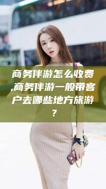 三亚商务伴游怎么收费,商务伴游一般带客户去哪些地方旅游？