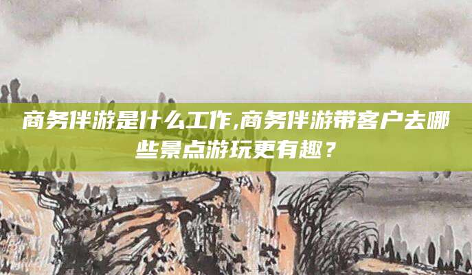 三亚商务伴游是什么工作,商务伴游带客户去哪些景点游玩更有趣？