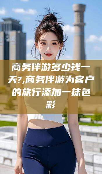 三亚商务伴游多少钱一天?,商务伴游为客户的旅行添加一抹色彩