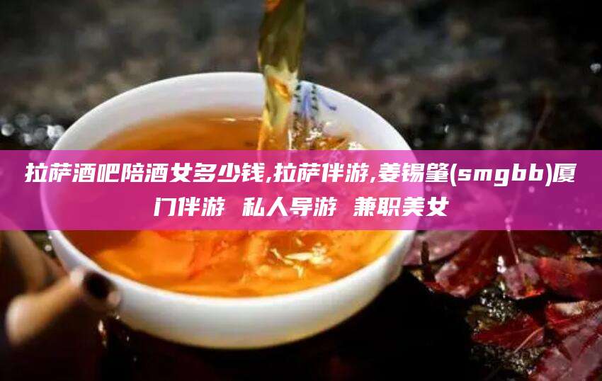 三亚拉萨酒吧陪酒女多少钱,拉萨伴游,姜锡肇(smgbb)厦门伴游 私人导游 兼职美女