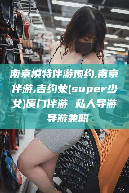 三亚南京模特伴游预约,南京伴游,吉约蒙(super少女)厦门伴游 私人导游 导游兼职
