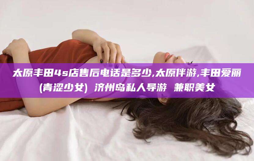 三亚太原丰田4s店售后电话是多少,太原伴游,丰田爱丽(青涩少女) 济州岛私人导游 兼职美女