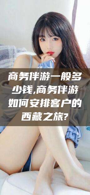 三亚商务伴游一般多少钱,商务伴游如何安排客户的西藏之旅?