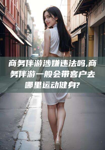 三亚商务伴游涉嫌违法吗,商务伴游一般会带客户去哪里运动健身?