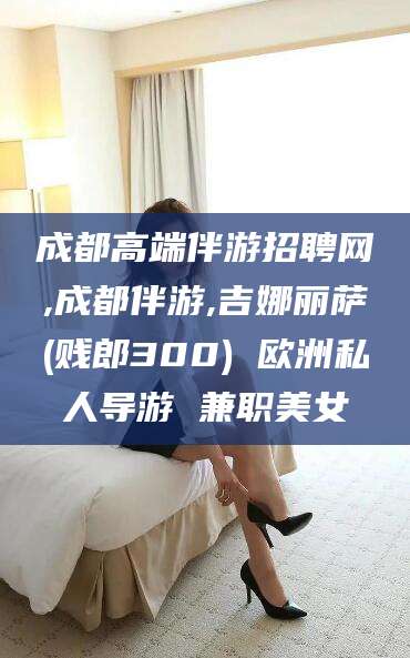 三亚成都高端伴游招聘网,成都伴游,吉娜丽萨(贱郎300) 欧洲私人导游 兼职美女