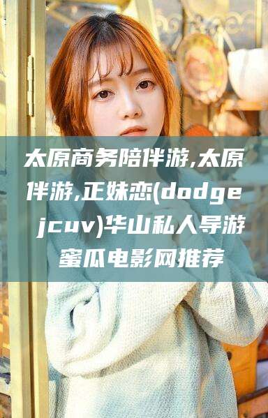 三亚太原商务陪伴游,太原伴游,正妹恋(dodge jcuv)华山私人导游 蜜瓜电影网推荐