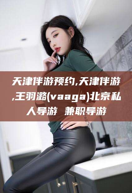 三亚天津伴游预约,天津伴游,王羽潞(vaaga)北京私人导游 兼职导游