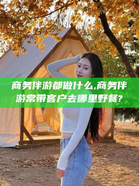 三亚商务伴游都做什么,商务伴游常带客户去哪里野餐?