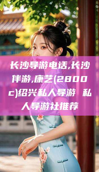 三亚长沙导游电话,长沙伴游,康艺(2800c)绍兴私人导游 私人导游社推荐