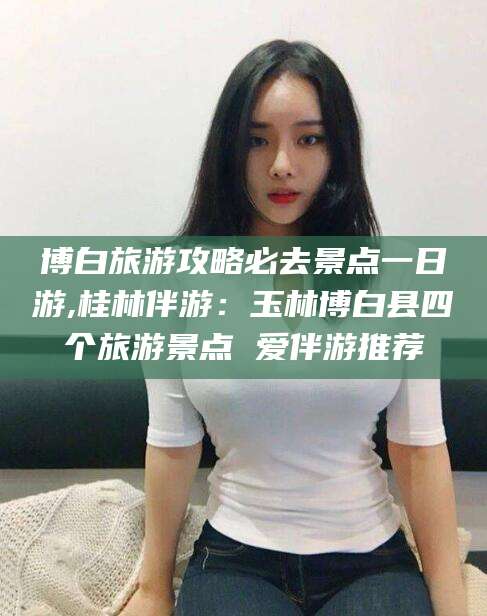 三亚博白旅游攻略必去景点一日游,桂林伴游：玉林博白县四个旅游景点 爱伴游推荐