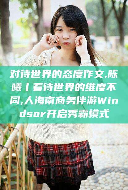 三亚对待世界的态度作文,陈曦丨看待世界的维度不同,人海南商务伴游Windsor开启秀霸模式