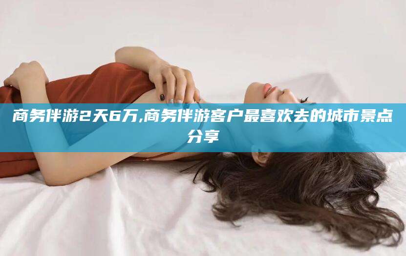 三亚商务伴游2天6万,商务伴游客户最喜欢去的城市景点分享