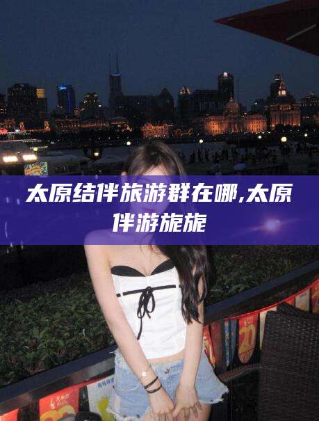 三亚太原结伴旅游群在哪,太原伴游旎旎