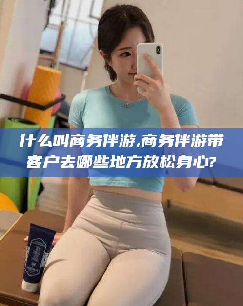 三亚什么叫商务伴游,商务伴游带客户去哪些地方放松身心?