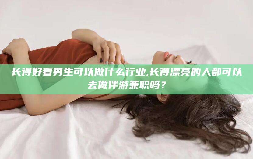 三亚长得好看男生可以做什么行业,长得漂亮的人都可以去做伴游兼职吗？