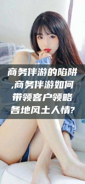 三亚商务伴游的陷阱,商务伴游如何带领客户领略各地风土人情?