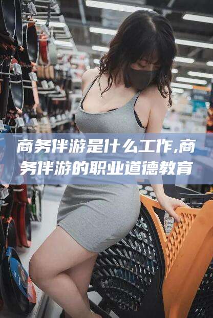 三亚商务伴游是什么工作,商务伴游的职业道德教育