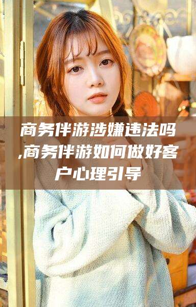 三亚商务伴游涉嫌违法吗,商务伴游如何做好客户心理引导
