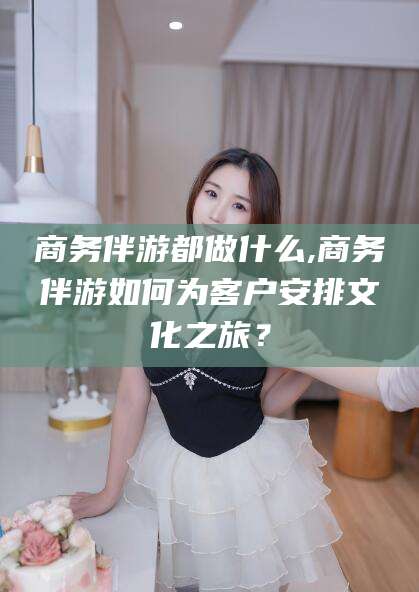 三亚商务伴游都做什么,商务伴游如何为客户安排文化之旅？