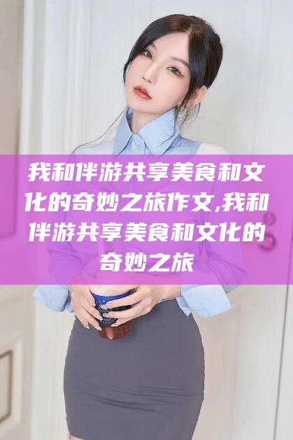 三亚我和伴游共享美食和文化的奇妙之旅作文,我和伴游共享美食和文化的奇妙之旅