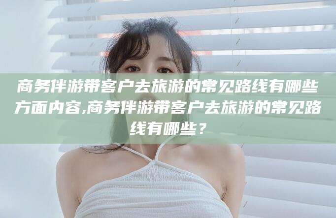三亚商务伴游带客户去旅游的常见路线有哪些方面内容,商务伴游带客户去旅游的常见路线有哪些？
