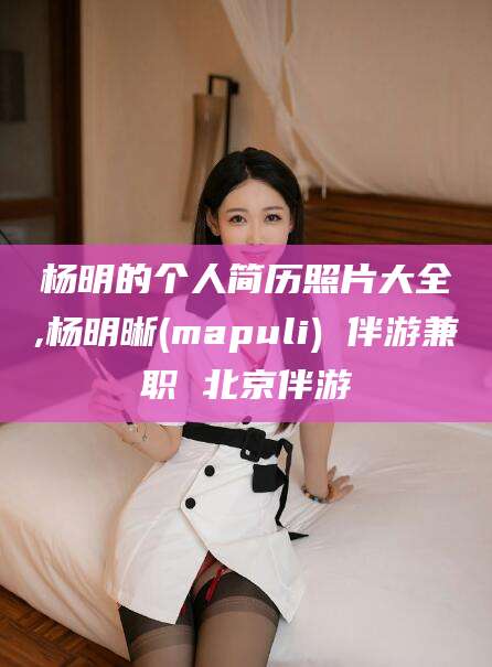 三亚杨明的个人简历照片大全,杨明晰(mapuli) 伴游兼职 北京伴游