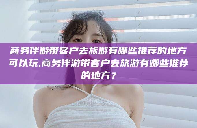 三亚商务伴游带客户去旅游有哪些推荐的地方可以玩,商务伴游带客户去旅游有哪些推荐的地方？