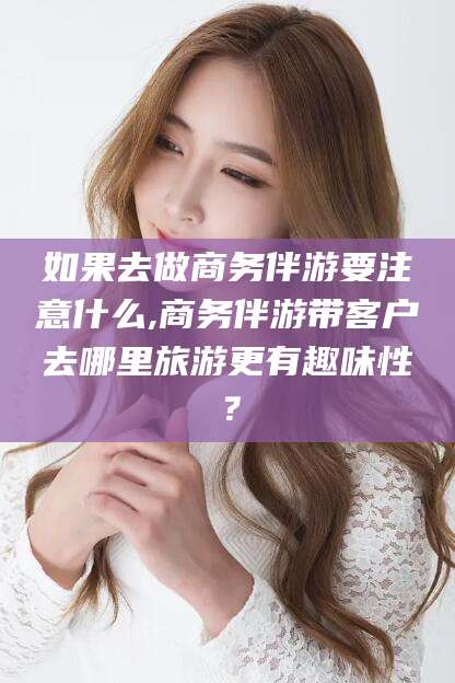 三亚如果去做商务伴游要注意什么,商务伴游带客户去哪里旅游更有趣味性？