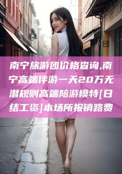 三亚南宁旅游团价格查询,南宁高端伴游一天20万无潜规则高端陪游模特[日结工资]本场所报销路费
