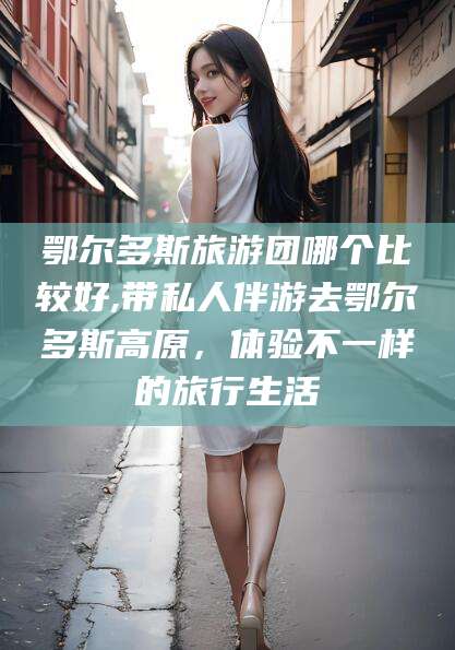 三亚鄂尔多斯旅游团哪个比较好,带私人伴游去鄂尔多斯高原，体验不一样的旅行生活