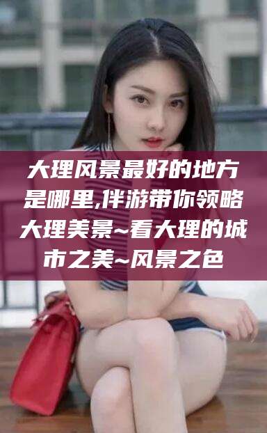 三亚大理风景最好的地方是哪里,伴游带你领略大理美景~看大理的城市之美~风景之色