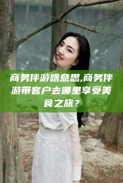 三亚商务伴游啥意思,商务伴游带客户去哪里享受美食之旅？