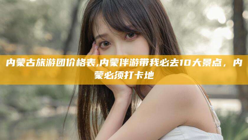 三亚内蒙古旅游团价格表,内蒙伴游带我必去10大景点，内蒙必须打卡地